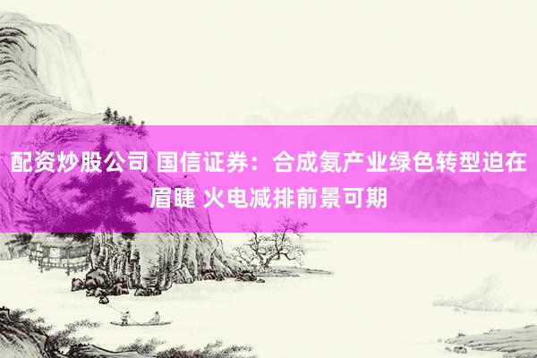配资炒股公司 国信证券：合成氨产业绿色转型迫在眉睫 火电减排前景可期