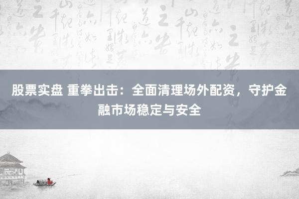 股票实盘 重拳出击：全面清理场外配资，守护金融市场稳定与安全