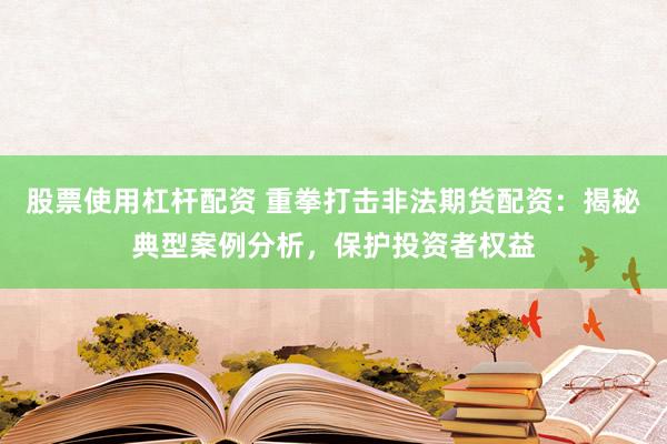 股票使用杠杆配资 重拳打击非法期货配资：揭秘典型案例分析，保护投资者权益