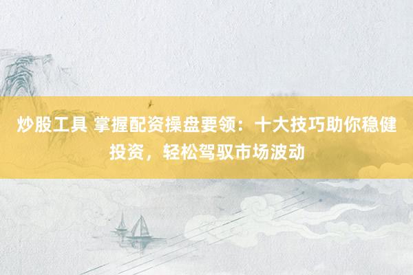 炒股工具 掌握配资操盘要领：十大技巧助你稳健投资，轻松驾驭市场波动