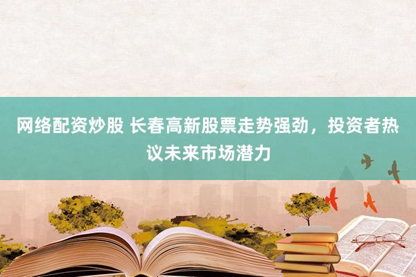 网络配资炒股 长春高新股票走势强劲，投资者热议未来市场潜力