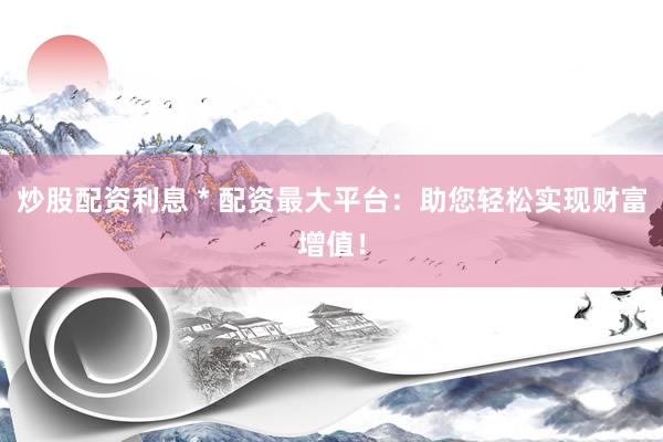 炒股配资利息 * 配资最大平台：助您轻松实现财富增值！