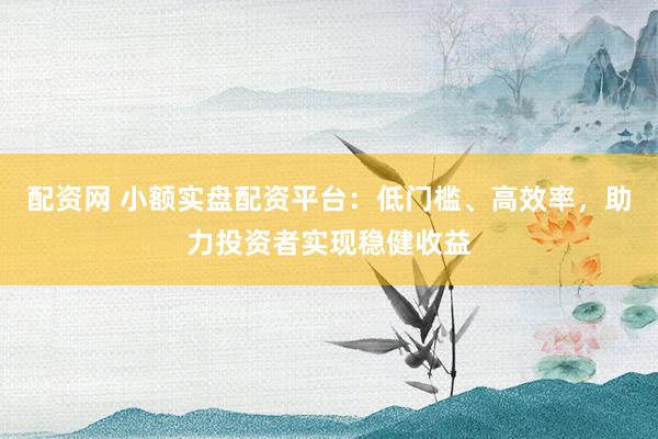 配资网 小额实盘配资平台：低门槛、高效率，助力投资者实现稳健收益