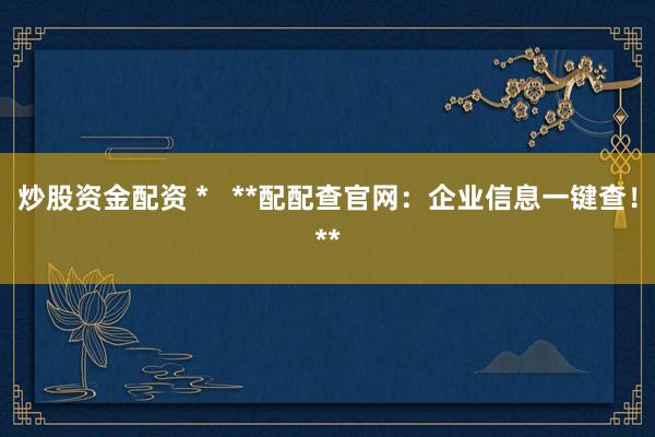 炒股资金配资 *   **配配查官网：企业信息一键查！**