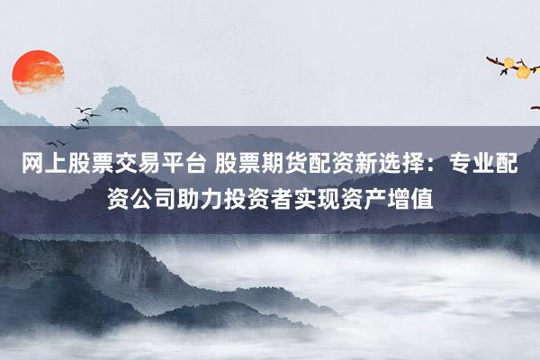 网上股票交易平台 股票期货配资新选择：专业配资公司助力投资者实现资产增值