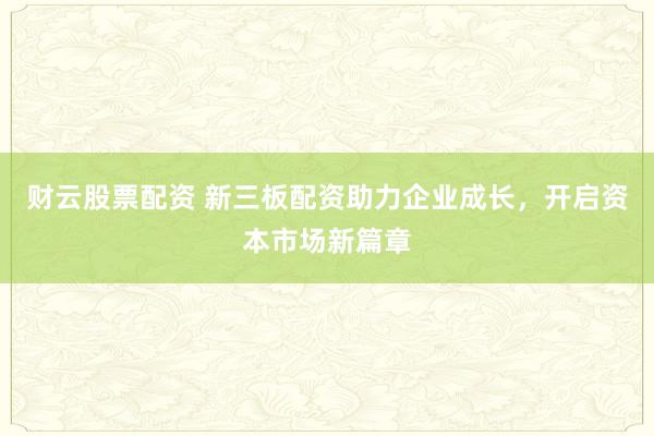 财云股票配资 新三板配资助力企业成长，开启资本市场新篇章