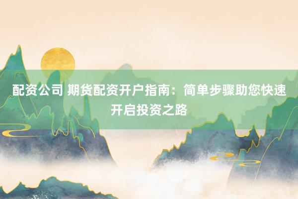 配资公司 期货配资开户指南：简单步骤助您快速开启投资之路