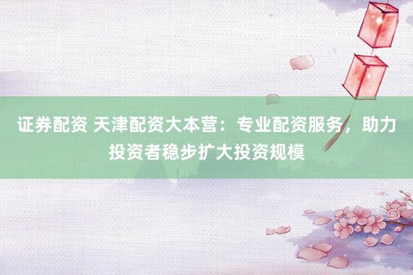 证券配资 天津配资大本营：专业配资服务，助力投资者稳步扩大投资规模