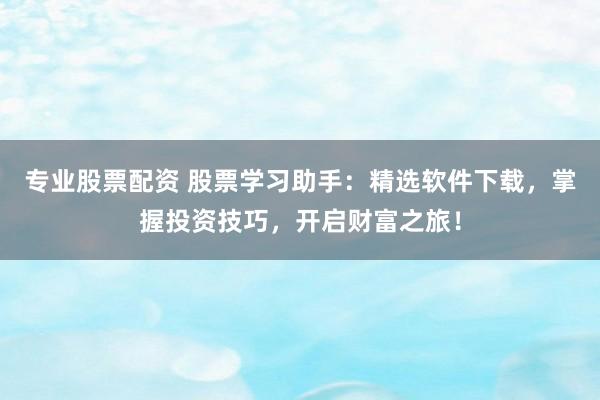 专业股票配资 股票学习助手：精选软件下载，掌握投资技巧，开启财富之旅！