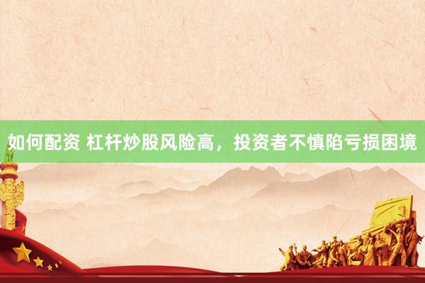 如何配资 杠杆炒股风险高，投资者不慎陷亏损困境