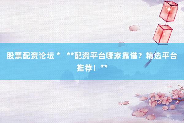 股票配资论坛 *   **配资平台哪家靠谱？精选平台推荐！**