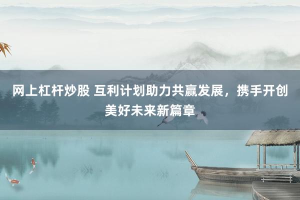 网上杠杆炒股 互利计划助力共赢发展，携手开创美好未来新篇章