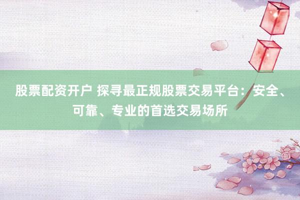 股票配资开户 探寻最正规股票交易平台：安全、可靠、专业的首选交易场所
