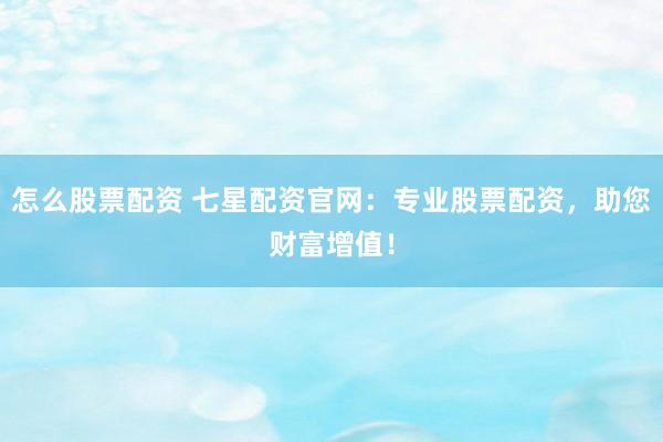 怎么股票配资 七星配资官网：专业股票配资，助您财富增值！