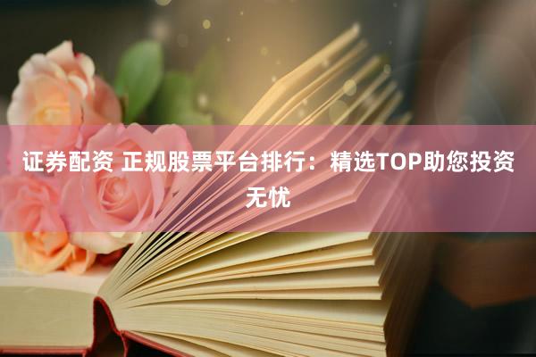 证券配资 正规股票平台排行：精选TOP助您投资无忧