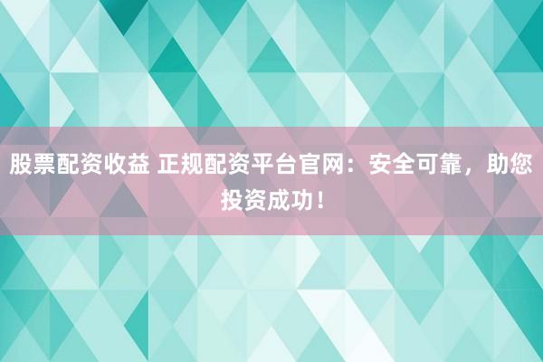 股票配资收益 正规配资平台官网：安全可靠，助您投资成功！