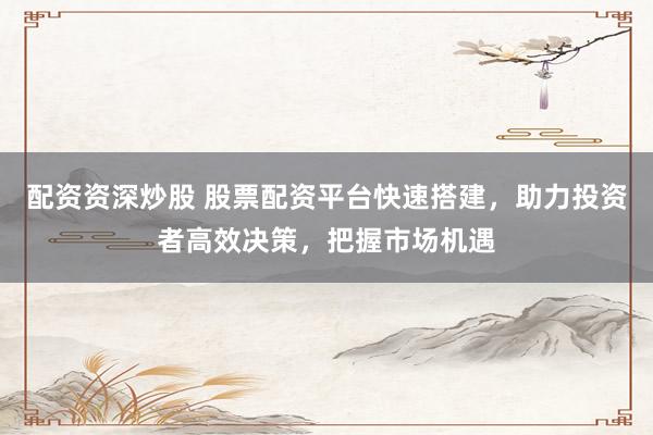 配资资深炒股 股票配资平台快速搭建，助力投资者高效决策，把握市场机遇