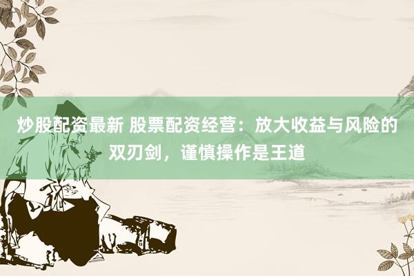 炒股配资最新 股票配资经营：放大收益与风险的双刃剑，谨慎操作是王道