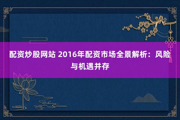 配资炒股网站 2016年配资市场全景解析：风险与机遇并存