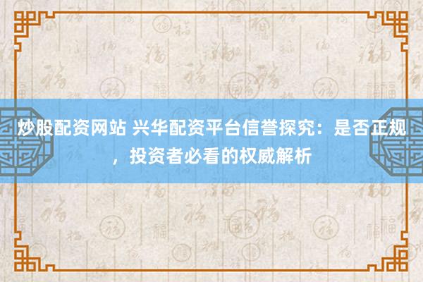 炒股配资网站 兴华配资平台信誉探究：是否正规，投资者必看的权威解析