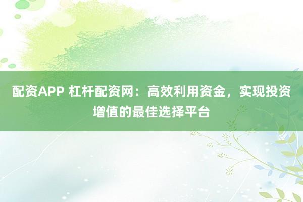 配资APP 杠杆配资网：高效利用资金，实现投资增值的最佳选择平台