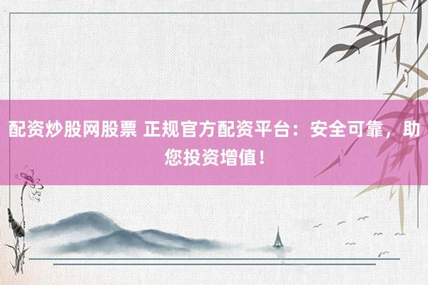 配资炒股网股票 正规官方配资平台：安全可靠，助您投资增值！