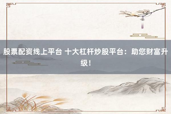 股票配资线上平台 十大杠杆炒股平台：助您财富升级！