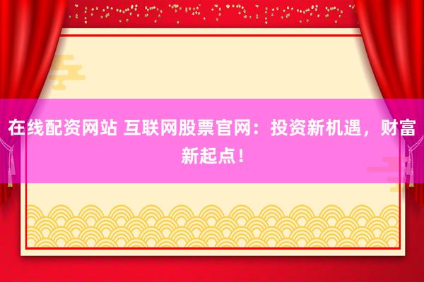 在线配资网站 互联网股票官网：投资新机遇，财富新起点！