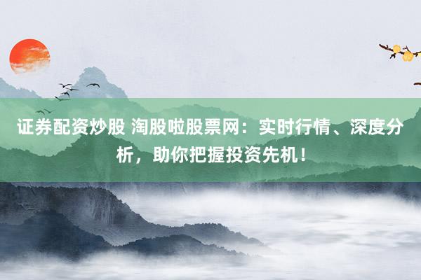 证券配资炒股 淘股啦股票网：实时行情、深度分析，助你把握投资先机！