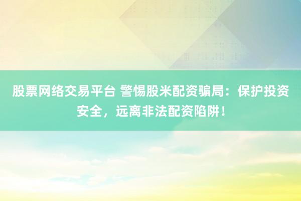 股票网络交易平台 警惕股米配资骗局：保护投资安全，远离非法配资陷阱！