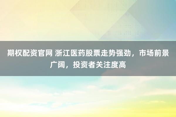 期权配资官网 浙江医药股票走势强劲，市场前景广阔，投资者关注度高