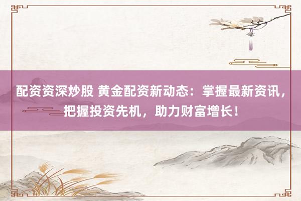 配资资深炒股 黄金配资新动态：掌握最新资讯，把握投资先机，助力财富增长！