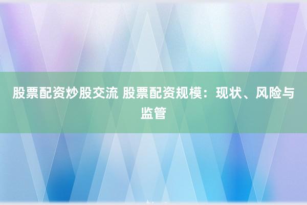 股票配资炒股交流 股票配资规模：现状、风险与监管