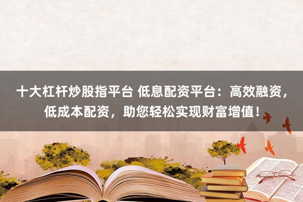 十大杠杆炒股指平台 低息配资平台：高效融资，低成本配资，助您轻松实现财富增值！
