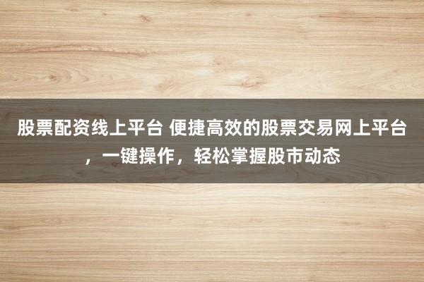 股票配资线上平台 便捷高效的股票交易网上平台，一键操作，轻松掌握股市动态