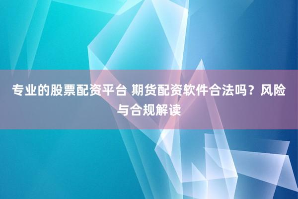 专业的股票配资平台 期货配资软件合法吗？风险与合规解读