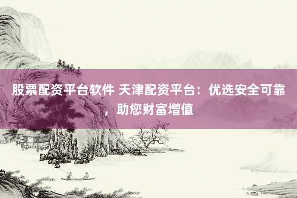 股票配资平台软件 天津配资平台：优选安全可靠，助您财富增值