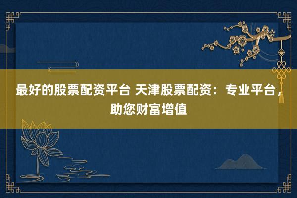 最好的股票配资平台 天津股票配资：专业平台，助您财富增值
