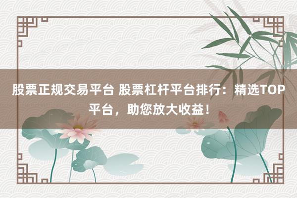 股票正规交易平台 股票杠杆平台排行：精选TOP平台，助您放大收益！