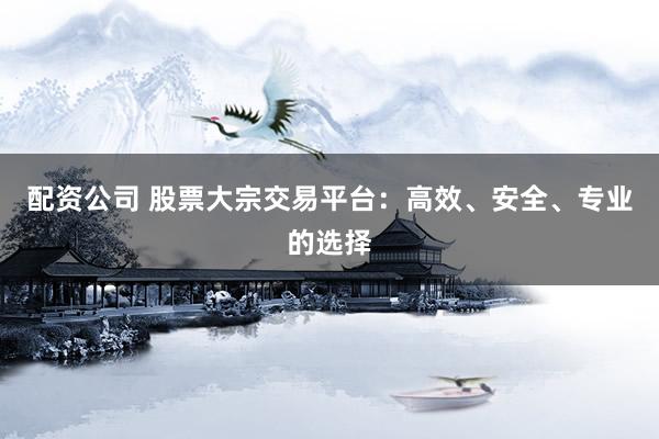 配资公司 股票大宗交易平台：高效、安全、专业的选择