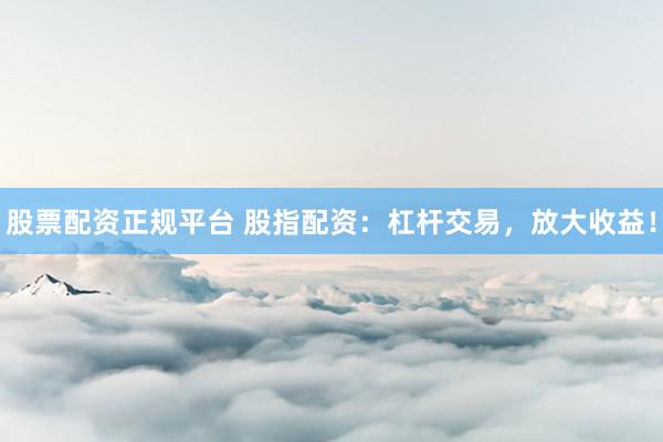 股票配资正规平台 股指配资：杠杆交易，放大收益！
