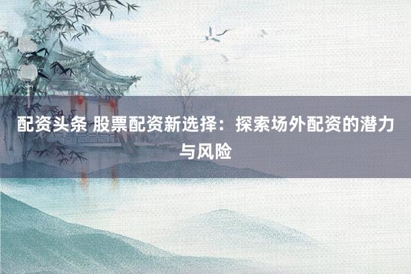 配资头条 股票配资新选择：探索场外配资的潜力与风险