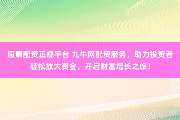 股票配资正规平台 九牛网配资服务，助力投资者轻松放大资金，开启财富增长之旅！