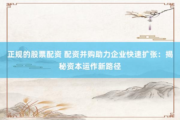 正规的股票配资 配资并购助力企业快速扩张：揭秘资本运作新路径