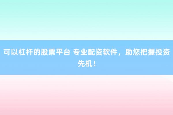 可以杠杆的股票平台 专业配资软件，助您把握投资先机！