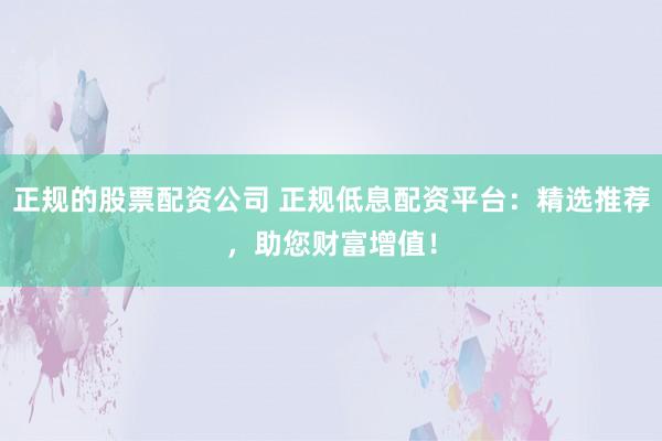 正规的股票配资公司 正规低息配资平台：精选推荐，助您财富增值！