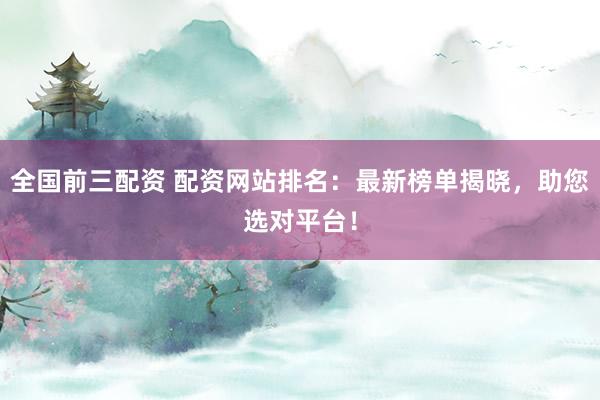 全国前三配资 配资网站排名：最新榜单揭晓，助您选对平台！