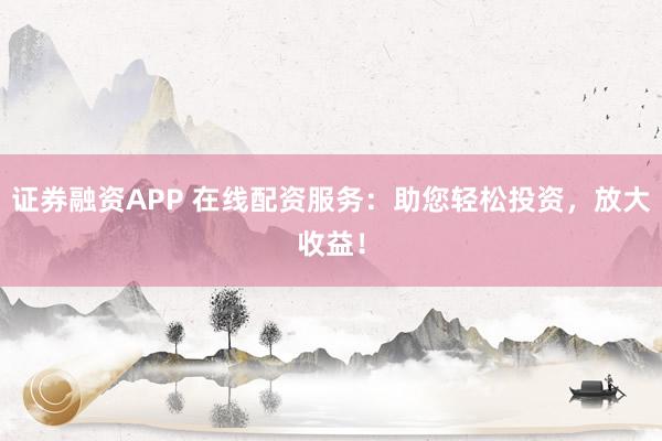 证券融资APP 在线配资服务：助您轻松投资，放大收益！
