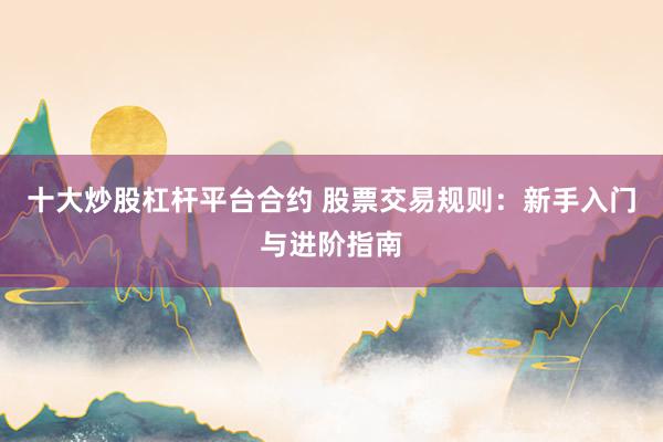 十大炒股杠杆平台合约 股票交易规则：新手入门与进阶指南