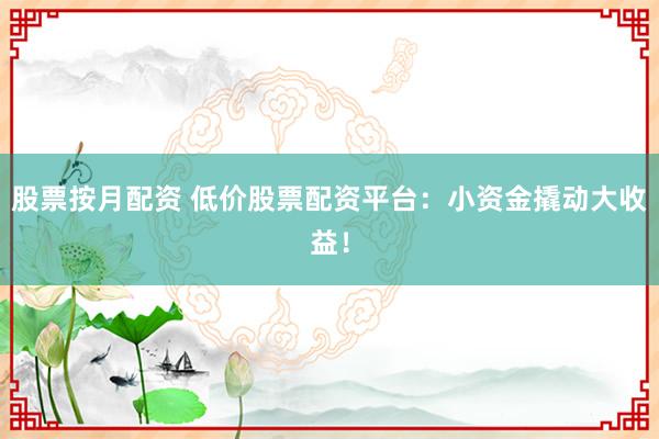 股票按月配资 低价股票配资平台：小资金撬动大收益！